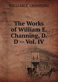 The Works of William E. Channing, D. D -- Vol. IV