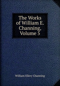 The Works of William E. Channing, Volume 5