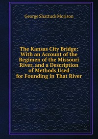 The Kansas City Bridge: With an Account of the Regimen of the Missouri River, and a Description of Methods Used for Founding in That River