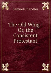 The Old Whig ; Or, the Consistent Protestant