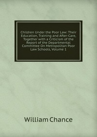 Children Under the Poor Law: Their Education, Training and After-Care, Together with a Criticism of the Report of the Departmental Committee On Metropolitan Poor Law Schools, Volume 1