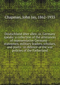 Deutschland uber alles; or, Germany speaks: a collection of the utterances of representative Germans--statesmen, military leaders, scholars, and poets--in defence of the war policies of the F