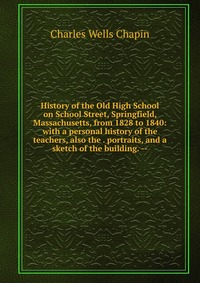 History of the Old High School on School Street, Springfield, Massachusetts, from 1828 to 1840: with a personal history of the teachers, also the . portraits, and a sketch of the building. --