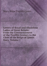 Letters of Royal and Illustrious Ladies of Great Britain: From the Commencement of the Twelfth Century to the Close of the Reign of Queen Mary, Volume 1