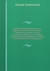 Hints On Horsemanship, to a Nephew and Niece: Or, Common Sense and Common Errors in Common Riding, by an Officer of the Household Brigade of Cavalry G. Greenwood by G. Greenwood