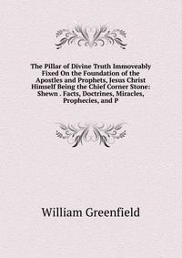 The Pillar of Divine Truth Immoveably Fixed On the Foundation of the Apostles and Prophets, Jesus Christ Himself Being the Chief Corner Stone: Shewn . Facts, Doctrines, Miracles, Prophecies, 