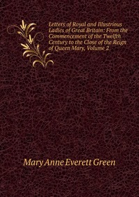 Letters of Royal and Illustrious Ladies of Great Britain: From the Commencement of the Twelfth Century to the Close of the Reign of Queen Mary, Volume 2