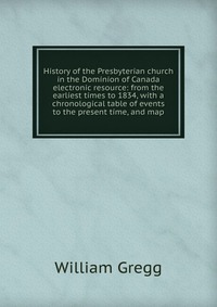 History of the Presbyterian church in the Dominion of Canada electronic resource: from the earliest times to 1834, with a chronological table of events to the present time, and map