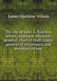 The life of John A. Rawlins, lawyer, assistant adjutant-general, chief of staff, major general of volunteers, and secretary of war