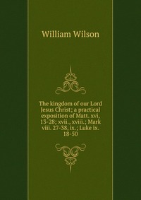 The kingdom of our Lord Jesus Christ; a practical exposition of Matt. xvi, 13-28; xvii., xviii.; Mark viii. 27-38, ix.; Luke ix. 18-50