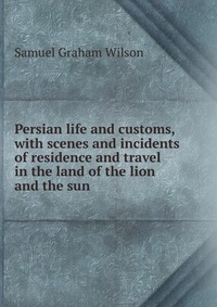 Persian life and customs, with scenes and incidents of residence and travel in the land of the lion and the sun