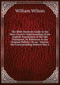 The Bible Students Guide to the More Correct Understanding of the English Translation of the Old Testament, by Reference to the Original Hebrew: By an . Version, the Corresponding Hebrew May 