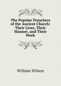 The Popular Preachers of the Ancient Church: Their Lives, Their Manner, and Their Work