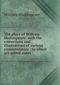 The plays of William Shakespeare: with the corrections and illustrations of various commentators : to which are added notes