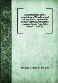 The restoration of the proprietary of Maryland and the legislation against the Roman Catholics during the governorship of Capt. John Hart (1714-1720)