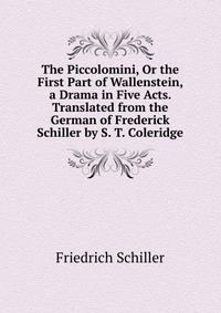 The Piccolomini, Or the First Part of Wallenstein, a Drama in Five Acts. Translated from the German of Frederick Schiller by S. T. Coleridge