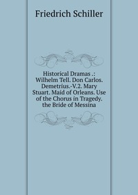 Historical Dramas .: Wilhelm Tell. Don Carlos. Demetrius.-V.2. Mary Stuart. Maid of Orleans. Use of the Chorus in Tragedy. the Bride of Messina