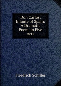 Don Carlos, Infante of Spain: A Dramatic Poem, in Five Acts