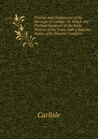 Charter and Ordinances of the Borough of Carlisle: To Which Are Prefixed Incidents of the Early History of the Town, with a Succinct Notice of Its Present Condition