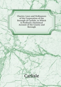 Charter, Laws and Ordinances of the Corporation of the Borough of Carlisle, to Which Is Prefixed a Statistical Account of the County and Borough