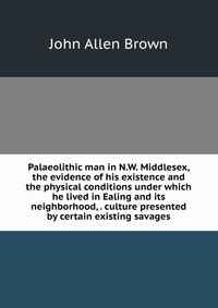 Palaeolithic man in N.W. Middlesex, the evidence of his existence and the physical conditions under which he lived in Ealing and its neighborhood, . culture presented by certain existing sava