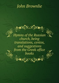 Hymns of the Russian church, being translations, centos, and suggestions from the Greek office books