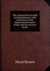 The organization of gold mining business: with specimens of the departmental report books and the account books