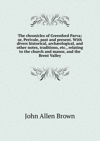 The chronicles of Greenford Parva; or, Perivale, past and present. With divers historical, arch?ological, and other notes, traditions, etc., relating to the church and manor, and the Brent Va