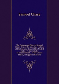 The Answer and Pleas of Samuel Chase, One of the Associate Justices of the Supreme Court of the United States: To the Articles of Impeachment, . of the United States, in Support of Their I