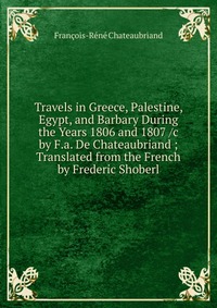 Travels in Greece, Palestine, Egypt, and Barbary During the Years 1806 and 1807 /c by F.a. De Chateaubriand ; Translated from the French by Frederic Shoberl