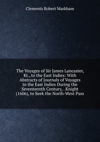 The Voyages of Sir James Lancaster, Kt., to the East Indies: With Abstracts of Journals of Voyages to the East Indies During the Seventeenth Century, . Knight (1606), to Seek the North-West P