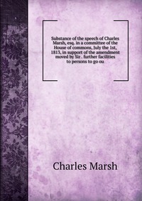 Substance of the speech of Charles Marsh, esq. in a committee of the House of commons, July the 1st, 1813, in support of the amendment moved by Sir . further facilities to persons to go ou