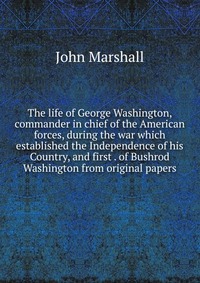 The life of George Washington, commander in chief of the American forces, during the war which established the Independence of his Country, and first . of Bushrod Washington from original pap