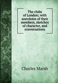 The clubs of London; with anecdotes of their members, sketches of character, and conversations