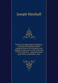 Travels through Holland, Flanders, Germany, Denmark, Sweden, Lapland, Russia, the Ukraine, and Poland, in the years 1768, 1769, and 1770. In which is . respecting their agriculture, populatio