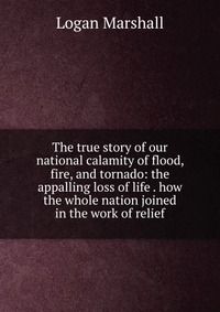 The true story of our national calamity of flood, fire, and tornado: the appalling loss of life . how the whole nation joined in the work of relief