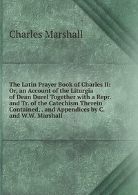 The Latin Prayer Book of Charles Ii: Or, an Account of the Liturgia of Dean Durel Together with a Repr. and Tr. of the Catechism Therein Contained, . and Appendices by C. and W.W. Marshall