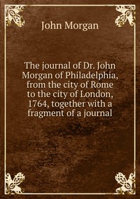 The journal of Dr. John Morgan of Philadelphia, from the city of Rome to the city of London, 1764, together with a fragment of a journal