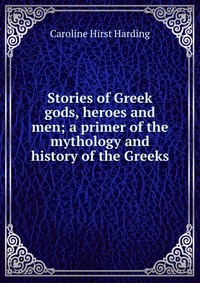 Stories of Greek gods, heroes and men; a primer of the mythology and history of the Greeks