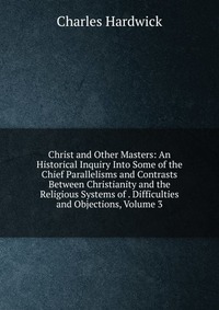 Christ and Other Masters: An Historical Inquiry Into Some of the Chief Parallelisms and Contrasts Between Christianity and the Religious Systems of . Difficulties and Objections, Volume 3