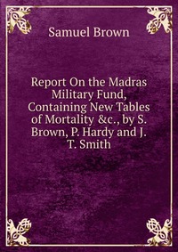 Report On the Madras Military Fund, Containing New Tables of Mortality &c., by S. Brown, P. Hardy and J.T. Smith