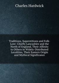 Traditions, Superstitions and Folk-Lore: Chiefly Lancashire and the North of England, Their Affinity to Others in Widely-Distributed Localities, Their Eastern Origin and Mythical Significance