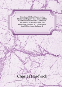 Christ and Other Masters: An Historical Inquiry Into Some of the Chief Parallelisms and Contrasts Between Christianity and the Religious Systems of . Difficulties and Objections, Volume 2