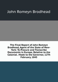 The Final Report of John Romeyn Brodhead, Agent of the State of New-York: To Procure and Transcribe Documents in Europe, Relative to the Colonial . Made to the Governor, 12Th February, 1845