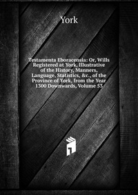 Testamenta Eboracensia: Or, Wills Registered at York, Illustrative of the History, Manners, Language, Statistics, &c., of the Province of York, from the Year 1300 Downwards, Volume 53