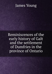 Reminiscences of the early history of Galt and the settlement of Dumfries in the province of Ontario