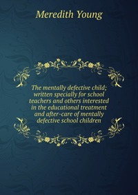 The mentally defective child; written specially for school teachers and others interested in the educational treatment and after-care of mentally defective school children