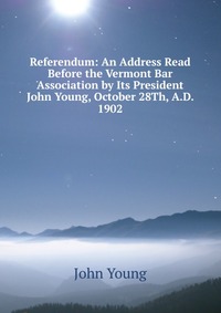 Referendum: An Address Read Before the Vermont Bar Association by Its President John Young, October 28Th, A.D. 1902