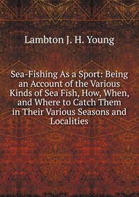 Sea-Fishing As a Sport: Being an Account of the Various Kinds of Sea Fish, How, When, and Where to Catch Them in Their Various Seasons and Localities