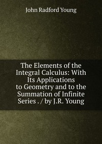 The Elements of the Integral Calculus: With Its Applications to Geometry and to the Summation of Infinite Series . / by J.R. Young